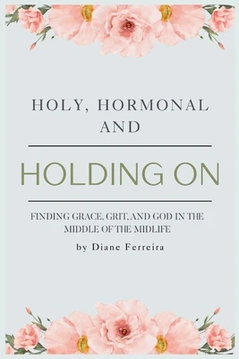 Holy, Hormonal, and Holding On: Finding Grace, Grit, and God in the Middle of the Midlife: Real Talk for Women of Faith Navigating Midlife, Menopause,