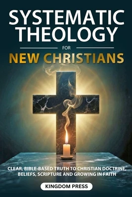Systematic Theology For New Christians: Clear, Bible-Based Truth to Christian Doctrine, Beliefs, Scripture and Growing in Faith