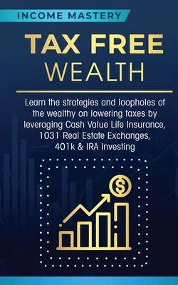 Tax Free Wealth: Learn the strategies and loopholes of the wealthy on lowering taxes by leveraging Cash Value Life Insurance, 1031 Real Estate Exchang